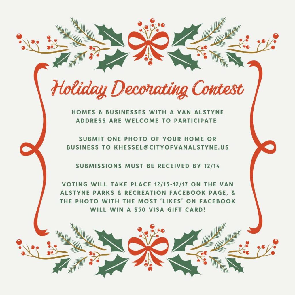 HOLIDAY DECORATING COMPETITION!  Homes and businesses within Van Alstyne can enter for a chance to win. This is FREE to enter. If you would like to participate, please send an email to khessel@cityofvanalstyne.us with the following information:  Name/Business
Address (must have a Van Alstyne address to participate)
Phone Number
Category: Residential or Business
Photo: One photo (photo will be posted online for voting)  Nominations must be submitted by Thursday December 14, 2023! Submissions will then be posted online, and the community will have 72 hours to vote for their favorite.  The winner will be posted on our social media, receive a free sign indicating you have won the Holiday Decorating Competition, and a $50 gift card!